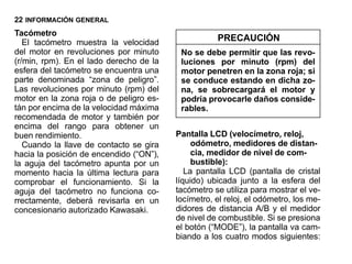 22 INFORMACIÓN GENERAL
Tacómetro
   El tacómetro muestra la velocidad                PRECAUCIÓN
del motor en revoluciones por minuto      No se debe permitir que las revo-
(r/min, rpm). En el lado derecho de la    luciones por minuto (rpm) del
esfera del tacómetro se encuentra una     motor penetren en la zona roja; si
parte denominada “zona de peligro”.       se conduce estando en dicha zo-
Las revoluciones por minuto (rpm) del     na, se sobrecargará el motor y
motor en la zona roja o de peligro es-    podría provocarle daños conside-
tán por encima de la velocidad máxima     rables.
recomendada de motor y también por
encima del rango para obtener un
buen rendimiento.                        Pantalla LCD (velocímetro, reloj,
   Cuando la llave de contacto se gira        odómetro, medidores de distan-
hacia la posición de encendido (“ON”),        cia, medidor de nivel de com-
la aguja del tacómetro apunta por un          bustible):
momento hacia la última lectura para        La pantalla LCD (pantalla de cristal
comprobar el funcionamiento. Si la       líquido) ubicada junto a la esfera del
aguja del tacómetro no funciona co-      tacómetro se utiliza para mostrar el ve-
rrectamente, deberá revisarla en un      locímetro, el reloj, el odómetro, los me-
concesionario autorizado Kawasaki.       didores de distancia A/B y el medidor
                                         de nivel de combustible. Si se presiona
                                         el botón (“MODE”), la pantalla va cam-
                                         biando a los cuatro modos siguientes:
 