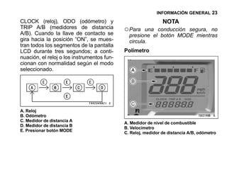 INFORMACIÓN GENERAL 23

CLOCK (reloj), ODO (odómetro) y                               NOTA
TRIP A/B (medidores de distancia
A/B). Cuando la llave de contacto se
                                            ○ Para   una conducción segura, no
                                              presione el botón MODE mientras
gira hacia la posición “ON”, se mues-         circula.
tran todos los segmentos de la pantalla
LCD durante tres segundos; a conti-         Polímetro
nuación, el reloj o los instrumentos fun-
cionan con normalidad según el modo
seleccionado.




A. Reloj
B. Odómetro
C. Medidor de distancia A
                                            A. Medidor de nivel de combustible
D. Medidor de distancia B
                                            B. Velocímetro
E. Presionar botón MODE
                                            C. Reloj, medidor de distancia A/B, odómetro
 