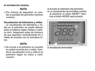 24 INFORMACIÓN GENERAL
                NOTA                        • Acceda al odómetrokm/millas cambia
                                                                  del polímetro.
○ Por motivos de seguridad, no cam-         • al presionar el botón RESET mien-
                                              La visualización de
  bie la pantalla del polímetro mientras
  conduce.                                    tras el botón MODE está pulsado.

Visualización de kilómetros y millas
   La visualización de kilómetros y mi-
llas en el polímetro se puede alternar
entre el sistema inglés (millas) y métri-
co (km). Asegúrese antes de conducir
de que aparecen correctamente km o
millas de acuerdo con la normativa lo-
cal.
                NOTA
○ No circule si el polímetro no muestra     A. Visualización de km/millas
  la unidad correcta (km o milla). Cam-
  bie la visualización a km o milla en el
  polímetro según se indica a conti-
  nuación.
 