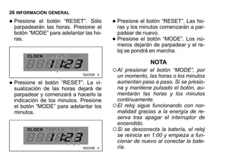 26 INFORMACIÓN GENERAL

• parpadearán botón “RESET”. Sólo
  Presione el
              las horas. Presione el
                                        • Presione minutos comenzarán a par-
                                          ras y los
                                                    el botón “RESET”. Las ho-

  botón “MODE” para adelantar las ho-     padear de nuevo.
  ras.                                  • meros dejarán de parpadearLos nú-
                                          Presione el botón “MODE”.
                                                                     y el re-
                                          loj se pondrá en marcha.

                                                        NOTA
                                        ○ Al  presionar el botón “MODE”, por
                                          un momento, las horas o los minutos
• sualización de las “RESET”. La de
  Presione el botón
                     horas dejará
                                  vi-     aumentan paso a paso. Si se presio-
                                          na y mantiene pulsado el botón, au-
  parpadear y comenzará a hacerlo la      mentarán las horas y los minutos
  indicación de los minutos. Presione     continuamente.
  el botón “MODE” para adelantar los    ○ El reloj sigue funcionando con nor-
  minutos.                                malidad gracias a la energía de re-
                                          serva tras apagar el interruptor de
                                          encendido.
                                        ○ Si se desconecta la batería, el reloj
                                          se reinicia en 1:00 y empieza a fun-
                                          cionar de nuevo al conectar la bate-
                                          ría.
 