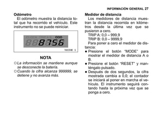 INFORMACIÓN GENERAL 27

Odómetro                                 Medidor de distancia
  El odómetro muestra la distancia to-     Los medidores de distancia mues-
tal que ha recorrido el vehículo. Este   tran la distancia recorrida en kilóme-
instrumento no se puede reiniciar.       tros desde la última vez que se
                                         pusieron a cero.
                                           TRIP A: 0,0 – 999,9
                                           TRIP B: 0,0 – 9999,9
                                           Para poner a cero el medidor de dis-
                                         tancia:
                                         •  Presione el botón “MODE” para
                                            mostrar el medidor de distancia A o
               NOTA                         B.
○ La información se mantiene aunque      •  Presione el botón “RESET” y man-
  se desconecte la batería.                 téngalo pulsado.
○ Cuando la cifra alcanza 999999, se     •  Después de dos segundos, la cifra
  detiene y no avanza más.                  mostrada cambia a 0,0; el contador
                                            se iniciará al poner en marcha el ve-
                                            hículo. El instrumento seguirá con-
                                            tando hasta la próxima vez que se
                                            ponga a cero.
 