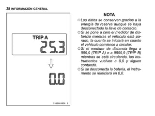 28 INFORMACIÓN GENERAL
                                         NOTA
                         ○ Los datos se conservan gracias a la
                           energía de reserva aunque se haya
                           desconectado la llave de contacto.
                         ○ Si se pone a cero el medidor de dis-
                           tancia mientras el vehículo está pa-
                           rado, la cuenta se iniciará en cuanto
                           el vehículo comience a circular.
                         ○ Si el medidor de distancia llega a
                           999,9 (TRIP A) o a 9999,9 (TRIP B)
                           mientras se está circulando, los ins-
                           trumentos vuelven a 0,0 y siguen
                           contando.
                         ○ Si se desconecta la batería, el instru-
                           mento se reiniciará en 0,0.
 