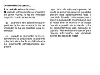 30 INFORMACIÓN GENERAL
Luz de indicador o de aviso:                     : la luz de aviso de la presión del
N: cuando la transmisión se encuentra      aceite se enciende cada vez que dicha
en punto muerto, la luz del indicador      presión está peligrosamente baja o
de punto muerto se enciende.               cuando la llave de contacto se encuen-
                                           tra en la posición de encendido sin que
     : cuando el faro delantero está en    el motor esté en marcha y se apaga
posición de luz de carretera, la luz del   cuando la presión del aceite de motor
indicador de luz de carretera está en-     es suficientemente alta. Consulte el
cendido.                                   capítulo “Mantenimiento y ajuste” para
                                           obtener información más detallada
     : cuando el interruptor de los in-    acerca del aceite de motor.
termitentes se pulsa hacia la izquierda
o hacia la derecha, la luz del indicador
del intermitente correspondiente par-
padea.
 