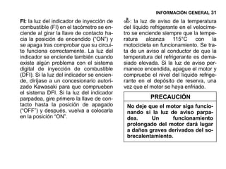 INFORMACIÓN GENERAL 31

FI: la luz del indicador de inyección de       : la luz de aviso de la temperatura
combustible (FI) en el tacómetro se en-     del líquido refrigerante en el velocíme-
ciende al girar la llave de contacto ha-    tro se enciende siempre que la tempe-
cia la posición de encendido (“ON”) y       ratura    alcanza     115°C con la
se apaga tras comprobar que su circui-      motocicleta en funcionamiento. Se tra-
to funciona correctamente. La luz del       ta de un aviso al conductor de que la
indicador se enciende también cuando        temperatura del refrigerante es dema-
existe algún problema con el sistema        siado elevada. Si la luz de aviso per-
digital de inyección de combustible         manece encendida, apague el motor y
(DFI). Si la luz del indicador se encien-   compruebe el nivel del líquido refrige-
de, diríjase a un concesionario autori-     rante en el depósito de reserva, una
zado Kawasaki para que comprueben           vez que el motor se haya enfriado.
el sistema DFI. Si la luz del indicador
parpadea, gire primero la llave de con-                PRECAUCIÓN
tacto hasta la posición de apagado           No deje que el motor siga funcio-
(“OFF”) y después, vuelva a colocarla        nando si la luz de aviso parpa-
en la posición “ON”.                         dea.     Un      funcionamiento
                                             prolongado del motor dará lugar
                                             a daños graves derivados del so-
                                             brecalentamiento.
 