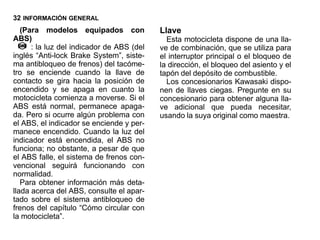 32 INFORMACIÓN GENERAL
   (Para modelos equipados con             Llave
ABS)                                         Esta motocicleta dispone de una lla-
      : la luz del indicador de ABS (del   ve de combinación, que se utiliza para
inglés “Anti-lock Brake System”, siste-    el interruptor principal o el bloqueo de
ma antibloqueo de frenos) del tacóme-      la dirección, el bloqueo del asiento y el
tro se enciende cuando la llave de         tapón del depósito de combustible.
contacto se gira hacia la posición de        Los concesionarios Kawasaki dispo-
encendido y se apaga en cuanto la          nen de llaves ciegas. Pregunte en su
motocicleta comienza a moverse. Si el      concesionario para obtener alguna lla-
ABS está normal, permanece apaga-          ve adicional que pueda necesitar,
da. Pero si ocurre algún problema con      usando la suya original como maestra.
el ABS, el indicador se enciende y per-
manece encendido. Cuando la luz del
indicador está encendida, el ABS no
funciona; no obstante, a pesar de que
el ABS falle, el sistema de frenos con-
vencional seguirá funcionando con
normalidad.
   Para obtener información más deta-
llada acerca del ABS, consulte el apar-
tado sobre el sistema antibloqueo de
frenos del capítulo “Cómo circular con
la motocicleta”.
 