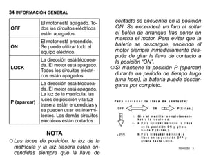 34 INFORMACIÓN GENERAL

              El motor está apagado. To-       contacto se encuentra en la posición
OFF           dos los circuitos eléctricos     ON. Se encenderá un faro al soltar
              están apagados.                  el botón de arranque tras poner en
                                               marcha el motor. Para evitar que la
              El motor está encendido.
ON            Se puede utilizar todo el        batería se descargue, encienda el
              equipo eléctrico.                motor siempre inmediatamente des-
                                               pués de girar la llave de contacto a
              La dirección está bloquea-       la posición “ON”.
LOCK
              da. El motor está apagado.
              Todos los circuitos eléctri-   ○ Si mantiene la posición P (aparcar)
              cos están apagados.              durante un periodo de tiempo largo
                                               (una hora), la batería puede descar-
              La dirección está bloquea-       garse por completo.
              da. El motor está apagado.
              La luz de la matrícula, las
              luces de posición y la luz
P (aparcar)
              trasera están encendidas y
              se pueden usar los intermi-
              tentes. Los demás circuitos
              eléctricos están cortados.

                NOTA
○ Las luces de posición, la luz de la
  matrícula y la luz trasera están en-
  cendidas siempre que la llave de
 