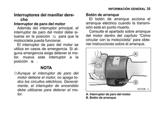 INFORMACIÓN GENERAL 35

Interruptores del manillar dere-           Botón de arranque
    cho                                      El botón de arranque acciona el
Interruptor de paro del motor              arranque eléctrico cuando la transmi-
  Además del interruptor principal, el     sión está en punto muerto.
interruptor de paro del motor debe si-       Consulte el apartado sobre arranque
tuarse en la posición     para que la      del motor dentro del capítulo “Cómo
motocicleta pueda funcionar.               circular con la motocicleta” para obte-
  El interruptor de paro del motor se      ner instrucciones sobre el arranque.
utiliza en casos de emergencia. Si al-
guna emergencia exige detener el mo-
tor, mueva este interruptor a la
posición      .
                NOTA
○ Aunque    el interruptor de paro del
  motor detiene el motor, no apaga to-
  dos los circuitos eléctricos. General-
  mente, el interruptor de encendido
  debe utilizarse para detener el mo-
  tor.                                     A. Interruptor de paro del motor
                                           B. Botón de arranque
 