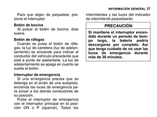 INFORMACIÓN GENERAL 37

  Para que dejen de parpadear, pre-        intermitentes y las luces del indicador
sione el interruptor.                      de intermitente parpadearán.
Botón de bocina                                       PRECAUCIÓN
  Al pulsar el botón de bocina, ésta
suena.                                      Si mantiene el interruptor encen-
                                            dido durante un periodo de tiem-
Botón de ráfagas                            po largo, la batería podría
  Cuando se pulsa el botón de ráfa-         descargarse por completo. Así
gas, la luz de carretera (luz de adelan-    que tenga cuidado de no usar las
tamiento) se enciende para indicar al       luces de emergencia durante
conductor del vehículo precedente que       más de 30 minutos.
está a punto de adelantarle. La luz de
adelantamiento se apaga en cuanto se
suelta el botón.
Interruptor de emergencia
  Si una emergencia precisa que se
detenga en el arcén de una autopista,
encienda las luces de emergencia pa-
ra avisar a los demás conductores de
su posición.
  Pulse el interruptor de emergencia
con el interruptor principal en la posi-
ción ON o P (aparcar). Todos los
 