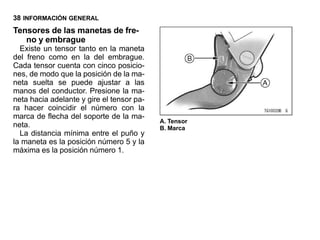 38 INFORMACIÓN GENERAL
Tensores de las manetas de fre-
   no y embrague
  Existe un tensor tanto en la maneta
del freno como en la del embrague.
Cada tensor cuenta con cinco posicio-
nes, de modo que la posición de la ma-
neta suelta se puede ajustar a las
manos del conductor. Presione la ma-
neta hacia adelante y gire el tensor pa-
ra hacer coincidir el número con la
marca de flecha del soporte de la ma-
                                           A. Tensor
neta.                                      B. Marca
  La distancia mínima entre el puño y
la maneta es la posición número 5 y la
máxima es la posición número 1.
 