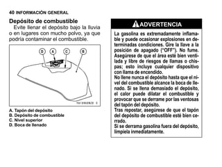 40 INFORMACIÓN GENERAL
Depósito de combustible
  Evite llenar el depósito bajo la lluvia               ADVERTENCIA
o en lugares con mucho polvo, ya que        La gasolina es extremadamente inflama-
podría contaminar el combustible.           ble y puede ocasionar explosiones en de-
                                            terminadas condiciones. Gire la llave a la
                                            posición de apagado (“OFF”). No fume.
                                            Asegúrese de que el área esté bien venti-
                                            lada y libre de riesgos de llamas o chis-
                                            pas; esto incluye cualquier dispositivo
                                            con llama de encendido.
                                            No llene nunca el depósito hasta que el ni-
                                            vel del combustible alcance la boca de lle-
                                            nado. Si se llena demasiado el depósito,
                                            el calor puede dilatar el combustible y
                                            provocar que se derrame por las ventosas
                                            del tapón del depósito.
A. Tapón del depósito                       Tras repostar, asegúrese de que el tapón
B. Depósito de combustible                  del depósito de combustible esté bien ce-
C. Nivel superior                           rrado.
D. Boca de llenado                          Si se derrama gasolina fuera del depósito,
                                            límpiela inmediatamente.
 