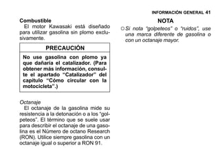 INFORMACIÓN GENERAL 41

Combustible                                                NOTA
  El motor Kawasaki está diseñado
para utilizar gasolina sin plomo exclu-
                                            ○ Si nota “golpeteos” o “ruidos”, use
                                              una marca diferente de gasolina o
sivamente.                                    con un octanaje mayor.
           PRECAUCIÓN
 No use gasolina con plomo ya
 que dañaría el catalizador. (Para
 obtener más información, consul-
 te el apartado “Catalizador” del
 capítulo “Cómo circular con la
 motocicleta”.)


Octanaje
   El octanaje de la gasolina mide su
resistencia a la detonación o a los “gol-
peteos”. El término que se suele usar
para describir el octanaje de una gaso-
lina es el Número de octano Research
(RON). Utilice siempre gasolina con un
octanaje igual o superior a RON 91.
 