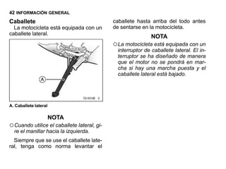 42 INFORMACIÓN GENERAL
Caballete                                    caballete hasta arriba del todo antes
  La motocicleta está equipada con un        de sentarse en la motocicleta.
caballete lateral.
                                                              NOTA
                                             ○ La motocicleta está equipada con un
                                               interruptor de caballete lateral. El in-
                                               terruptor se ha diseñado de manera
                                               que el motor no se pondrá en mar-
                                               cha si hay una marcha puesta y el
                                               caballete lateral está bajado.




A. Caballete lateral

                       NOTA
○ Cuando utilice el caballete lateral, gi-
  re el manillar hacia la izquierda.
  Siempre que se use el caballete late-
ral, tenga como norma levantar el
 