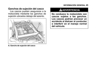INFORMACIÓN GENERAL 45

Ganchos de sujeción del casco
  Los cascos pueden asegurarse a la               ADVERTENCIA
motocicleta mediante los ganchos de     No conduzca la motocicleta con
sujeción ubicados debajo del asiento.   cascos sujetos a los ganchos.
                                        Los cascos podrían provocar un
                                        accidente al distraer al conductor
                                        o interferir en el manejo normal
                                        del vehículo.




A. Gancho de sujeción del casco
 