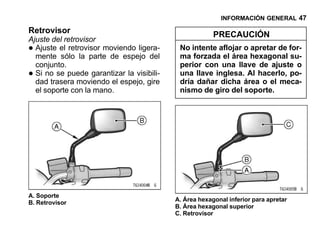 INFORMACIÓN GENERAL 47

Retrovisor                                              PRECAUCIÓN
Ajuste del retrovisor
• Ajuste el retrovisor moviendo ligera-
  mente sólo la parte de espejo del
                                            No intente aflojar o apretar de for-
                                            ma forzada el área hexagonal su-
  conjunto.                                 perior con una llave de ajuste o
• Si no se puede garantizar la visibili-
  dad trasera moviendo el espejo, gire
                                            una llave inglesa. Al hacerlo, po-
                                            dría dañar dicha área o el meca-
  el soporte con la mano.                   nismo de giro del soporte.




A. Soporte
                                           A. Área hexagonal inferior para apretar
B. Retrovisor
                                           B. Área hexagonal superior
                                           C. Retrovisor
 