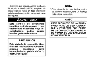 Siempre que aparezcan los símbolos                  NOTA
incluidos a continuación, respete las
instrucciones. Siga en todo momento
                                        ○ Este símbolo de nota indica puntos
                                         de interés especial para un manejo
prácticas de operación y mantenimien-    más eficaz y práctico.
to seguras.

           ADVERTENCIA                                AVISO
 Este símbolo de advertencia             ESTE PRODUCTO SE HA FABRI-
 identifica las instrucciones o pro-     CADO PARA UN USO RAZONA-
 cedimientos especiales cuyo in-         BLE Y PRUDENTE POR PARTE
 cumplimiento       podría   causar      DE UN CONDUCTOR CUALIFICA-
 heridas graves o la muerte.             DO Y PARA SU USO EXCLUSIVO
                                         COMO VEHÍCULO.

          PRECAUCIÓN
 Este símbolo de precaución iden-
 tifica las instrucciones o procedi-
 mientos        especiales     cuyo
 incumplimiento podría dañar o
 destruir el equipo.
 