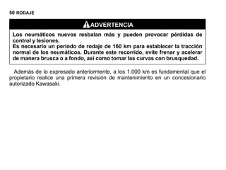 50 RODAJE

                               ADVERTENCIA
 Los neumáticos nuevos resbalan más y pueden provocar pérdidas de
 control y lesiones.
 Es necesario un periodo de rodaje de 160 km para establecer la tracción
 normal de los neumáticos. Durante este recorrido, evite frenar y acelerar
 de manera brusca o a fondo, así como tomar las curvas con brusquedad.

  Además de lo expresado anteriormente, a los 1.000 km es fundamental que el
propietario realice una primera revisión de mantenimiento en un concesionario
autorizado Kawasaki.
 