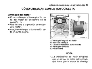 CÓMO CIRCULAR CON LA MOTOCICLETA 51

               CÓMO CIRCULAR CON LA MOTOCICLETA

Arranque del motor
• Compruebe queseel encuentra de pa-
  ro del motor
                    interruptor
                                en la
    posición      .
•   Gire la llave a la posición de encen-
    dido (“ON”).
•   Asegúrese de que la transmisión es-
    té en punto muerto.


                                            A. Interruptor de paro del motor
                                            B. Botón de arranque
                                            C. Luz del indicador de punto muerto
                                            B. Interruptor principal
                                            E. Posición ON

                                                              NOTA
                                            ○ La  motocicleta se halla equipada
                                              con un sensor de caída del vehículo,
                                              que hace que el motor se detenga
 