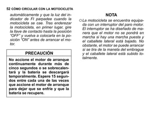 52 CÓMO CIRCULAR CON LA MOTOCICLETA
 automáticamente y que la luz del in-                     NOTA
 dicador de FI parpadee cuando la
 motocicleta se cae. Tras enderezar
                                          ○ La motocicleta se encuentra equipa-
                                            da con un interruptor del paro motor.
 la motocicleta, en primer lugar, gire      El interruptor se ha diseñado de ma-
 la llave de contacto hasta la posición     nera que el motor no se pondrá en
 “OFF” y vuelva a colocarla en la po-       marcha si hay una marcha puesta y
 sición “ON” antes de arrancar el mo-       el caballete lateral está bajado. No
 tor.                                       obstante, el motor se puede arrancar
                                            si se tira de la maneta del embrague
          PRECAUCIÓN                        y el caballete lateral está subido to-
 No accione el motor de arranque            talmente.
 continuamente durante más de
 cinco segundos o se sobrecalen-
 tará y la batería se descargará
 temporalmente. Espere 15 segun-
 dos entre cada una de las veces
 que accione el motor de arranque
 para dejar que se enfríe y que la
 batería se recupere.
 