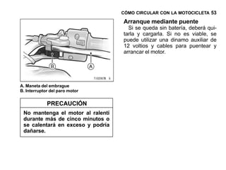 CÓMO CIRCULAR CON LA MOTOCICLETA 53

                                   Arranque mediante puente
                                     Si se queda sin batería, deberá qui-
                                   tarla y cargarla. Si no es viable, se
                                   puede utilizar una dinamo auxiliar de
                                   12 voltios y cables para puentear y
                                   arrancar el motor.




A. Maneta del embrague
B. Interruptor del paro motor


             PRECAUCIÓN
 No mantenga el motor al ralentí
 durante más de cinco minutos o
 se calentará en exceso y podría
 dañarse.
 