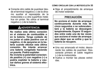 CÓMO CIRCULAR CON LA MOTOCICLETA 55

• Conecte otro cable de puenteardina-
  de el terminal negativo (–) de la
                                    des-    • Siga el procedimiento de arranque
                                              de motor estándar.
  mo auxiliar al reposapiés de la
  motocicleta o a otra superficie metá-                 PRECAUCIÓN
  lica sin pintar. No utilice el terminal
  negativo (–) de la batería.                   No accione el motor de arranque
                                                continuamente durante más de
                                                cinco segundos o se sobrecalen-
            ADVERTENCIA                         tará y la batería se descargará
 No realice esta última conexión                temporalmente. Espere 15 segun-
 en el sistema de combustible o                 dos entre cada una de las veces
 en la batería. Tenga cuidado de                que accione el motor de arranque
 no juntar el cable positivo con el             para dejar que se enfríe y que la
 negativo, ni de apoyarse en la ba-             batería se recupere.
 tería cuando efectúe esta última
 conexión. No intente arrancar
 una batería congelada haciendo
                                            • Una vez arrancado elpuentear. Des-
                                              necte los cables de
                                                                   motor, desco-

 un puente. Podría explotar.                    conecte primero el cable negativo
 No invierta la polaridad conectan-             (–) de la motocicleta.
 do positivo (+) con negativo (–) o
 podría explotar la batería y cau-
                                            •   Vuelva a montar las piezas extraí-
                                                das.
 sar daños graves al sistema eléc-
 trico.
 