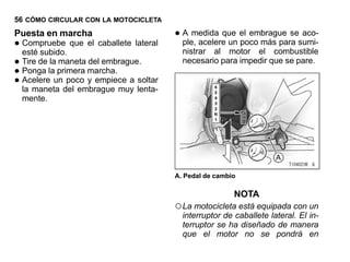 56 CÓMO CIRCULAR CON LA MOTOCICLETA
Puesta en marcha                         • A medida que el embrague sesumi-
                                                                         aco-
•   Compruebe que el caballete lateral
    esté subido.
                                           ple, acelere un poco más para
                                           nistrar al motor el combustible
•   Tire de la maneta del embrague.        necesario para impedir que se pare.
•   Ponga la primera marcha.
•   Acelere un poco y empiece a soltar
    la maneta del embrague muy lenta-
    mente.




                                         A. Pedal de cambio

                                                          NOTA
                                         ○ La motocicleta está equipada con un
                                           interruptor de caballete lateral. El in-
                                           terruptor se ha diseñado de manera
                                           que el motor no se pondrá en
 