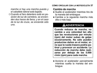 CÓMO CIRCULAR CON LA MOTOCICLETA 57

  marcha si hay una marcha puesta y        Cambio de marcha
  el caballete lateral está bajado.
○ Cuando el faro delantero está en po-     • Suelte el acelerador mientras tira de
                                             la maneta del embrague.
  sición de luz de carretera, se encien-
  den dos haces de faros; y en el caso
                                           • Cambie a baja.
                                             alta o más
                                                        la siguiente marcha más

  de la luz de cruce, se enciende sólo
  uno.                                                 ADVERTENCIA
                                             Cuando reduzca de marcha, no
                                             cambie a una velocidad tan alta
                                             que las revoluciones por minuto
                                             (rpm) del motor suban de golpe
                                             excesivamente. No sólo pueden
                                             producirse daños en el motor, si-
                                             no que la rueda trasera podría pa-
                                             tinar y provocar un accidente. La
                                             reducción de marcha debe reali-
                                             zarse por debajo de las 5.000
                                             r/min (rpm) para cada marcha.

                                           • Accione el acelerador parcialmente
                                             mientras suelta la maneta del em-
                                             brague.
 