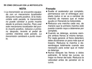58 CÓMO CIRCULAR CON LA MOTOCICLETA
                NOTA                       Frenado
○ La transmisión se encuentra equipa-      • Suelte el aceleradorembrague aco-
                                             permanezca con el
                                                                  por completo,
  da con un mecanismo localizador
  del punto muerto positivo. Si la moto-       plado (salvo si se va a cambiar de
  cicleta está parada, la transmisión          marcha) de manera que el motor
  no puede cambiar a punto muerto              ayude a ir frenando la motocicleta.
  desde la primera marcha. Para usar       •   Reduzca una marcha cada vez, de
                                               manera que la primera marcha esté
  este mecanismo localizador del pun-
  to muerto positivo, reduzca a prime-         puesta cuando vaya a detenerse por
  ra; después, levante el pedal de             completo.
  cambio mientras está parado. La          •   Cuando se detenga, accione siem-
                                               pre ambos frenos al mismo tiempo.
  transmisión cambiará a punto muer-
  to.                                          Por regla general, el freno delantero
                                               debe accionarse un poco más que el
                                               trasero. Reduzca la marcha o de-
                                               sembrague totalmente cuando sea
                                               necesario para evitar que el motor
                                               se detenga.
                                           •   Nunca bloquee los frenos o éstos
                                               patinarán. Al tomar las curvas, es
                                               mejor no frenar del todo. Reduzca la
                                               velocidad antes de penetrar en la
                                               curva.
 