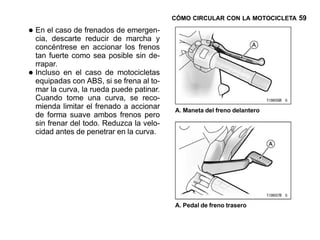 CÓMO CIRCULAR CON LA MOTOCICLETA 59

• En eldescarte frenadosde marcha y
  cia,
        caso de
                reducir
                         de emergen-

    concéntrese en accionar los frenos
    tan fuerte como sea posible sin de-
    rrapar.
•   Incluso en el caso de motocicletas
    equipadas con ABS, si se frena al to-
    mar la curva, la rueda puede patinar.
    Cuando tome una curva, se reco-
    mienda limitar el frenado a accionar    A. Maneta del freno delantero
    de forma suave ambos frenos pero
    sin frenar del todo. Reduzca la velo-
    cidad antes de penetrar en la curva.




                                            A. Pedal de freno trasero
 