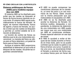 60 CÓMO CIRCULAR CON LA MOTOCICLETA
Sistema antibloqueo de frenos
   (ABS) para modelos equipa-
                                           • El ABS no adversascompensar las
                                             condiciones
                                                         puede
                                                                de la carrete-
   dos con ABS                                 ra, un error de juicio o un uso inco-
  El sistema ABS se ha diseñado para           rrecto de los frenos. Debe circular
evitar que las ruedas se bloqueen al           con la misma precaución que con
frenar de forma brusca mientras se cir-        motocicletas no equipadas con ABS.
cula recto. El sistema ABS regula auto-    •   El ABS no se ha diseñado para
                                               acortar la distancia de frenado. En
máticamente la fuerza de frenado. Al
lograr, de manera intermitente, fuerza         terrenos sueltos, desiguales o con
de agarre y fuerza de frenado, se ayu-         pendiente, la distancia de detención
da a evitar que las ruedas se bloqueen         de una motocicleta con ABS puede
y permite un control estable de la di-         ser mayor que con una motocicleta
rección al detenerse.                          sin ABS en condiciones similares.
  La función de control de frenos es           Preste especial atención en ese tipo
idéntica que la de una motocicleta con-        de zonas.
vencional. La maneta del freno se utili-   •   El ABS le ayudará a evitar el blo-
                                               queo de las ruedas durante un frena-
za para el freno delantero y el pedal de
freno para el freno trasero.                   do en línea recta, pero no se puede
  Aunque el sistema ABS proporciona            controlar que la rueda no patine si se
estabilidad al detenerse ya que evita el       frena al tomar una curva. Cuando to-
bloqueo de las ruedas, recuerde las si-        me una curva, se recomienda limitar
guientes características:                      el frenado a accionar de forma sua-
                                               ve ambos frenos pero sin frenar del
 