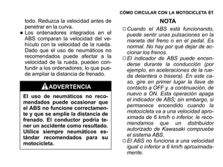 CÓMO CIRCULAR CON LA MOTOCICLETA 61

    todo. Reduzca la velocidad antes de                     NOTA
    penetrar en la curva.                   ○ Cuando
•
                                                        el ABS está funcionando,
    Los ordenadores integrados en el          puede sentir unas pulsaciones en la
    ABS comparan la velocidad del ve-         maneta del freno o en el pedal. Es
    hículo con la velocidad de la rueda.      normal. No hay por qué dejar de ac-
    Dado que el uso de neumáticos no          cionar los frenos.
    recomendados puede afectar a la
    velocidad de la rueda, pueden con-
                                            ○ El indicador de ABS puede encen-
                                              derse durante la conducción (por
    fundir a los ordenadores, lo que pue-     ejemplo, en aceleraciones de la rue-
    de ampliar la distancia de frenado.       da delantera o trasera). En este ca-
                                              so, gire en primer lugar la llave de
              ADVERTENCIA                     contacto a OFF y, a continuación, de
    El uso de neumáticos no reco-             nuevo a ON. Esta operación apaga
    mendados puede ocasionar que              el indicador de ABS; sin embargo, si
    el ABS no funcione correctamen-           permanece encendido cuando la
    te y que se amplíe la distancia de        motocicleta va a una velocidad apro-
    frenado. El conductor podría te-          ximada de 6 km/h o inferior, le reco-
    ner un accidente como resultado.          mendamos que un distribuidor
    Utilice siempre neumáticos es-            autorizado de Kawasaki compruebe
                                              el sistema ABS.
    tándar recomendados para su
    motocicleta.                            ○ El ABS no funciona a una velocidad
                                              igual o inferior a 6 km/h aproximada-
                                              mente.
 
