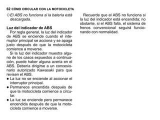 62 CÓMO CIRCULAR CON LA MOTOCICLETA
○ El ABS no funciona si la batería está       Recuerde que el ABS no funciona si
    descargada.                             la luz del indicador está encendida; no
                                            obstante, si el ABS falla, el sistema de
Luz del indicador de ABS                    frenos convencional seguirá funcio-
  Por regla general, la luz del indicador   nando con normalidad.
de ABS se enciende cuando el inte-
rruptor principal se acciona y se apaga
justo después de que la motocicleta
comience a moverse.
  Si la luz del indicador muestra algu-
no de los casos expuestos a continua-
ción, puede haber alguna avería en el
ABS. Debería dirigirse a un concesio-
nario autorizado Kawasaki para que
revisen el ABS.
• La luz no se enciende al accionar el
  interruptor principal.
• Permanece encendida después de
  que la motocicleta comience a circu-
  lar.
• La luz se enciende pero permanece
  encendida después de que la moto-
  cicleta comience a moverse.
 
