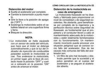 CÓMO CIRCULAR CON LA MOTOCICLETA 63

Detención del motor                           Detención de la motocicleta en
•   Suelte el acelerador por completo.           caso de emergencia
•   Cambie la transmisión a punto muer-
    to.
                                                 La motocicleta Kawasaki se ha dise-
                                              ñado y fabricado para proporcionar un
•   Gire la llave a la posición de apaga-
    do (“OFF”).
                                              nivel de comodidad y de seguridad ex-
                                              celentes. No obstante, para beneficiar-
•   Sostenga la motocicleta sobre el ca-
    ballete lateral en una superficie firme
                                              se por completo de la ingeniería y la
                                              perfección técnica sobre seguridad de
    y llana.                                  Kawasaki, es fundamental que el pro-
•   Bloquee la dirección.                     pietario y el conductor lleven a cabo el
                                              mantenimiento adecuado de la motoci-
                  NOTA                        cleta y estén totalmente familiarizados
○ La    motocicleta se halla equipada         con su funcionamiento. Un manteni-
    con un sensor de caída del vehículo,      miento incorrecto puede provocar una
    que hace que el motor se detenga          situación peligrosa que se conoce co-
    automáticamente y que la luz del in-      mo fallo del acelerador. Dos de las
    dicador de inyección de combustible       causas más comunes del fallo del ace-
    parpadee cuando la motocicleta se         lerador son:
    cae. Tras enderezar la motocicleta,       1. Un filtro de aire mal revisado y obs-
    en primer lugar, gire la llave de con-        truido permite que la suciedad y el
    tacto hasta la posición “OFF” y vuel-         polvo penetren en el cuerpo del
    va a colocarla en la posición “ON”            acelerador y se peguen al acelera-
    antes de arrancar el motor.                   dor abierto.
 