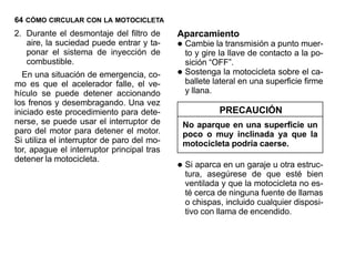 64 CÓMO CIRCULAR CON LA MOTOCICLETA
2. Durante el desmontaje del filtro de      Aparcamiento
   aire, la suciedad puede entrar y ta-
   ponar el sistema de inyección de
                                            • Cambie la transmisión a punto muer-
                                              to y gire la llave de contacto a la po-
   combustible.                               sición “OFF”.
  En una situación de emergencia, co-       • Sostenga la motocicleta sobre el ca-
                                              ballete lateral en una superficie firme
mo es que el acelerador falle, el ve-
hículo se puede detener accionando            y llana.
los frenos y desembragando. Una vez
iniciado este procedimiento para dete-                   PRECAUCIÓN
nerse, se puede usar el interruptor de       No aparque en una superficie un
paro del motor para detener el motor.        poco o muy inclinada ya que la
Si utiliza el interruptor de paro del mo-    motocicleta podría caerse.
tor, apague el interruptor principal tras

                                            • Si aparca en un garaje u otra estruc-
detener la motocicleta.
                                              tura, asegúrese de que esté bien
                                              ventilada y que la motocicleta no es-
                                              té cerca de ninguna fuente de llamas
                                              o chispas, incluido cualquier disposi-
                                              tivo con llama de encendido.
 