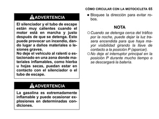CÓMO CIRCULAR CON LA MOTOCICLETA 65

          ADVERTENCIA                  • Bloquee la dirección para evitar ro-
                                         bos.
El silenciador y el tubo de escape
están muy calientes cuando el                          NOTA
motor está en marcha y justo           ○ Cuando se detenga cerca del tráfico
después de que se detenga. Esto          por la noche, puede dejar la luz tra-
puede provocar un incendio, dan-         sera encendida para que haya ma-
do lugar a daños materiales o le-        yor visibilidad girando la llave de
siones graves.                           contacto a la posición P (aparcar).
No deje el vehículo al ralentí o es-   ○ No deje el interruptor principal en la
tacionado en una zona donde ma-          posición P durante mucho tiempo o
teriales inflamables, como hierba        se descargará la batería.
u hojas secas, puedan estar en
contacto con el silenciador o el
tubo de escape.


          ADVERTENCIA
La gasolina es extremadamente
inflamable y puede ocasionar ex-
plosiones en determinadas con-
diciones.
 