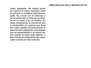 CÓMO CIRCULAR CON LA MOTOCICLETA 67

motor apagados. No intente poner
en marcha el motor haciendo rodar
el vehículo si la batería está descar-
gada. No circule con el vehículo si
se ha producido un fallo de encendi-
do en el motor o en un cilindro. En
estas condiciones, la mezcla de aire
y combustible sin quemar que fluye
del motor acelera excesivamente la
reacción del catalizador, provocando
que se sobrecaliente y se pueda da-
ñar cuando el motor está caliente, o
bien reduce el rendimiento del catali-
zador cuando el motor está frío.
 