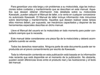Para garantizar una vida larga y sin problemas a su motocicleta, siga las instruc-
ciones sobre cuidados y mantenimiento que se describen en este manual. Aque-
llos que deseen obtener información más detallada sobre su motocicleta
Kawasaki, pueden adquirir el Manual de taller, a la venta en cualquier concesiona-
rio autorizado Kawasaki. El Manual de taller incluye información más minuciosa
sobre desmontaje y mantenimiento. Aquellos que deseen realizar estas tareas
ellos mismos deben, por supuesto, ser mecánicos capacitados y disponer de las
herramientas especiales descritas en dicho manual.

  Lleve el Manual del usuario en la motocicleta en todo momento para poder con-
sultarlo siempre que lo necesite.

  Este manual debe considerarse una pieza fija de la motocicleta y deberá acom-
pañarla cuando se venda.

  Todos los derechos reservados. Ninguna parte de este documento puede ser re-
producida sin el previo consentimiento por escrito de Kawasaki.

  Toda la información contenida en esta publicación está basada en la información
más reciente que está disponible en el momento de la publicación. No obstante,
pueden existir diferencias leves entre el producto real y las ilustraciones y el texto
del manual.
 