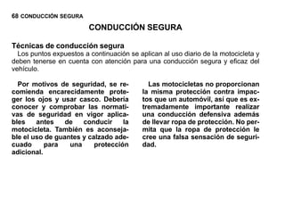 68 CONDUCCIÓN SEGURA
                         CONDUCCIÓN SEGURA

Técnicas de conducción segura
  Los puntos expuestos a continuación se aplican al uso diario de la motocicleta y
deben tenerse en cuenta con atención para una conducción segura y eficaz del
vehículo.

  Por motivos de seguridad, se re-           Las motocicletas no proporcionan
comienda encarecidamente prote-            la misma protección contra impac-
ger los ojos y usar casco. Debería         tos que un automóvil, así que es ex-
conocer y comprobar las normati-           tremadamente importante realizar
vas de seguridad en vigor aplica-          una conducción defensiva además
bles    antes    de   conducir     la      de llevar ropa de protección. No per-
motocicleta. También es aconseja-          mita que la ropa de protección le
ble el uso de guantes y calzado ade-       cree una falsa sensación de seguri-
cuado      para   una     protección       dad.
adicional.
 