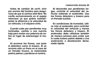 CONDUCCIÓN SEGURA 69

  Antes de cambiar de carril, mire        Al descender por pendientes lar-
por encima del hombro para asegu-       gas, controle la velocidad del ve-
rarse de que el camino está libre. No   hículo soltando el acelerador. Use
confíe exclusivamente en el espejo      los frenos delantero y trasero para
retrovisor ya que podría malinter-      un frenado auxiliar.
pretar la distancia y la velocidad de
un vehículo, o ni siquiera verlo.         En condiciones de humedad, utili-
                                        ce más el acelerador para controlar
  Cuando suba por pendientes muy        la velocidad del vehículo y menos
inclinadas, cambie a una marcha         los frenos delantero y trasero. El
baja para contar con potencia de so-    acelerador debe utilizarse también
bra en lugar de sobrecargar el mo-      de manera juiciosa para evitar que
tor.                                    la rueda trasera patine debido a una
                                        aceleración o deceleración dema-
  Al accionar los frenos, use tanto     siado rápida.
el delantero como el trasero. Si se
acciona sólo un freno en el caso de
un frenado brusco, la motocicleta
podría patinar y perderse el control.
 