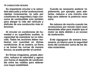70 CONDUCCIÓN SEGURA
  Es importante circular a la veloci-     Cuando es necesario acelerar rá-
dad adecuada y evitar aceleraciones     pidamente, por ejemplo, para ade-
rápidas innecesarias no sólo por        lantar, reduzca a una marcha más
cuestiones de seguridad y bajo con-     baja para obtener la potencia nece-
sumo de combustible sino también        saria.
para alargar la vida del vehículo y
disfrutar de una conducción más si-       No reduzca de marcha cuando las
lenciosa.                               revoluciones por minuto (rpm) sean
                                        demasiado altas para impedir que el
   Al circular en condiciones de hu-    motor se dañe debido a un exceso
medad o en superficies sueltas, la      de aceleración.
capacidad de maniobrar se ve redu-
cida. Todas las acciones deben rea-       Evite zigzaguear de manera inne-
lizarse con suavidad en dichas          cesaria, es básico para la seguridad
condiciones. Si se acelera, se frena    tanto del conductor como de los de-
o se toman las curvas de manera         más motoristas.
brusca, se puede perder el control.

  En firmes irregulares, preste aten-
ción, reduzca la velocidad y agarre
con fuerza el depósito de combusti-
ble entre las rodillas para obtener
una mayor estabilidad.
 