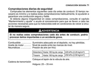 CONDUCCIÓN SEGURA 71

Comprobaciones diarias de seguridad
  Compruebe los elementos siguientes cada día antes de conducir. El tiempo ne-
cesario es mínimo y si realiza estas comprobaciones habitualmente, le ayudarán a
garantizar una conducción segura y fiable.
  Si detecta alguna irregularidad en estas comprobaciones, consulte el capítulo
“Mantenimiento y ajuste” o acuda al concesionario para que se lleven a cabo las
acciones necesarias para que la motocicleta esté en condiciones de volver a circu-
lar de manera segura.

                                    ADVERTENCIA
 Si no realiza estas comprobaciones cada día antes de conducir, podría
 provocar daños importantes o un accidente grave.

Combustible ................ Suministro adecuado en el depósito, no hay pérdidas.
Aceite de motor ........... Nivel de aceite entre las marcas de nivel.
Neumáticos ................. Presión de aire (en frío):
                          Delantero Hasta 180 kg de carga   225 kPa (2,25 kg/cm²)
                          Trasero   Hasta 180 kg de carga   250 kPa (2,50 kg/cm²)

                         Coloque el tapón de la válvula de aire.
Cadena de transmisión
                         Holgura: 25 – 35 mm
 