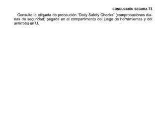 CONDUCCIÓN SEGURA 73

   Consulte la etiqueta de precaución “Daily Safety Checks” (comprobaciones dia-
rias de seguridad) pegada en el compartimento del juego de herramientas y del
antirrobo en U.
 