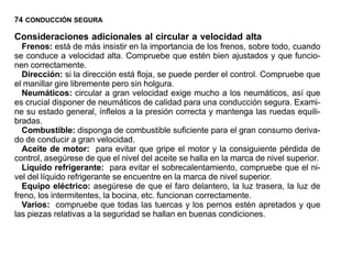 74 CONDUCCIÓN SEGURA

Consideraciones adicionales al circular a velocidad alta
  Frenos: está de más insistir en la importancia de los frenos, sobre todo, cuando
se conduce a velocidad alta. Compruebe que estén bien ajustados y que funcio-
nen correctamente.
  Dirección: si la dirección está floja, se puede perder el control. Compruebe que
el manillar gire libremente pero sin holgura.
  Neumáticos: circular a gran velocidad exige mucho a los neumáticos, así que
es crucial disponer de neumáticos de calidad para una conducción segura. Exami-
ne su estado general, ínflelos a la presión correcta y mantenga las ruedas equili-
bradas.
  Combustible: disponga de combustible suficiente para el gran consumo deriva-
do de conducir a gran velocidad.
  Aceite de motor: para evitar que gripe el motor y la consiguiente pérdida de
control, asegúrese de que el nivel del aceite se halla en la marca de nivel superior.
  Líquido refrigerante: para evitar el sobrecalentamiento, compruebe que el ni-
vel del líquido refrigerante se encuentre en la marca de nivel superior.
  Equipo eléctrico: asegúrese de que el faro delantero, la luz trasera, la luz de
freno, los intermitentes, la bocina, etc. funcionan correctamente.
  Varios: compruebe que todas las tuercas y los pernos estén apretados y que
las piezas relativas a la seguridad se hallan en buenas condiciones.
 