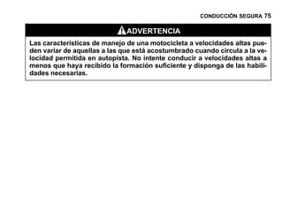 CONDUCCIÓN SEGURA 75

                              ADVERTENCIA
Las características de manejo de una motocicleta a velocidades altas pue-
den variar de aquellas a las que está acostumbrado cuando circula a la ve-
locidad permitida en autopista. No intente conducir a velocidades altas a
menos que haya recibido la formación suficiente y disponga de las habili-
dades necesarias.
 