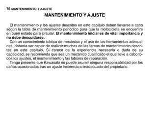 76 MANTENIMIENTO Y AJUSTE
                      MANTENIMIENTO Y AJUSTE

  El mantenimiento y los ajustes descritos en este capítulo deben llevarse a cabo
según la tabla de mantenimiento periódico para que la motocicleta se encuentre
en buen estado para circular. El mantenimiento inicial es de vital importancia y
no debe descuidarse.
  Con un conocimiento básico de mecánica y el uso de las herramientas adecua-
das, debería ser capaz de realizar muchas de las tareas de mantenimiento descri-
tas en este capítulo. Si carece de la experiencia necesaria o duda de su
capacidad, se recomienda que sea un mecánico cualificado el que lleve a cabo to-
dos los ajustes, el mantenimiento y las labores de reparación.
  Tenga presente que Kawasaki no puede asumir ninguna responsabilidad por los
daños ocasionados tras un ajuste incorrecto o inadecuado del propietario.
 