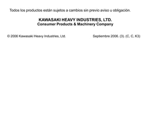 Todos los productos están sujetos a cambios sin previo aviso u obligación.

                    KAWASAKI HEAVY INDUSTRIES, LTD.
                   Consumer Products & Machinery Company


© 2006 Kawasaki Heavy Industries, Ltd.             Septiembre 2006. (3). (C, C, K3)
 