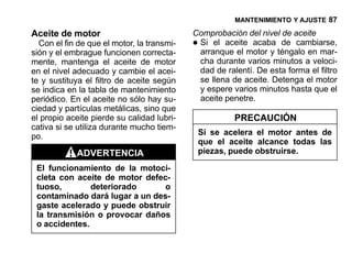 MANTENIMIENTO Y AJUSTE 87

Aceite de motor                             Comprobación del nivel de aceite
  Con el fin de que el motor, la transmi-
sión y el embrague funcionen correcta-
                                            •Si el aceite acaba de cambiarse,
                                             arranque el motor y téngalo en mar-
mente, mantenga el aceite de motor           cha durante varios minutos a veloci-
en el nivel adecuado y cambie el acei-       dad de ralentí. De esta forma el filtro
te y sustituya el filtro de aceite según     se llena de aceite. Detenga el motor
se indica en la tabla de mantenimiento       y espere varios minutos hasta que el
periódico. En el aceite no sólo hay su-      aceite penetre.
ciedad y partículas metálicas, sino que
el propio aceite pierde su calidad lubri-               PRECAUCIÓN
cativa si se utiliza durante mucho tiem-
po.                                             Si se acelera el motor antes de
                                                que el aceite alcance todas las
            ADVERTENCIA                         piezas, puede obstruirse.

 El funcionamiento de la motoci-
 cleta con aceite de motor defec-
 tuoso,        deteriorado      o
 contaminado dará lugar a un des-
 gaste acelerado y puede obstruir
 la transmisión o provocar daños
 o accidentes.
 