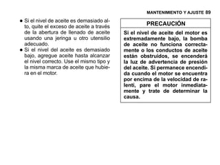 MANTENIMIENTO Y AJUSTE 89

• Si el nivelelde aceitede aceite a través
  to, quite exceso
                         es demasiado al-
                                                      PRECAUCIÓN
    de la abertura de llenado de aceite      Si el nivel de aceite del motor es
    usando una jeringa u otro utensilio      extremadamente bajo, la bomba
    adecuado.                                de aceite no funciona correcta-
•   Si el nivel del aceite es demasiado
    bajo, agregue aceite hasta alcanzar
                                             mente o los conductos de aceite
                                             están obstruidos, se encenderá
    el nivel correcto. Use el mismo tipo y   la luz de advertencia de presión
    la misma marca de aceite que hubie-      del aceite. Si permanece encendi-
    ra en el motor.                          da cuando el motor se encuentra
                                             por encima de la velocidad de ra-
                                             lentí, pare el motor inmediata-
                                             mente y trate de determinar la
                                             causa.
 