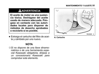 MANTENIMIENTO Y AJUSTE 91

             ADVERTENCIA
 El aceite de motor es una sustan-
 cia tóxica. Deshágase del aceite
 usado de manera adecuada. Pón-
 gase en contacto con las autori-
 dades locales para disponer de
 métodos de desecho aprobados
 o reciclarlo si es posible.

• Extraiga el cartucho del filtro de acei-
  te y cámbielo por uno nuevo.
                                             A. Cartucho


                 NOTA
○ Si no dispone de una llave dinamo-
  métrica o de una herramienta espe-
  cial Kawasaki obligatoria, diríjase a
  un concesionario Kawasaki para
  comprobar este elemento.
 
