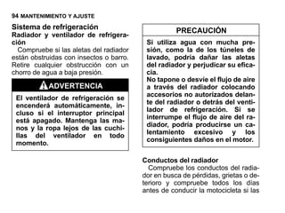 94 MANTENIMIENTO Y AJUSTE
Sistema de refrigeración                            PRECAUCIÓN
Radiador y ventilador de refrigera-
ción                                      Si utiliza agua con mucha pre-
  Compruebe si las aletas del radiador    sión, como la de los túneles de
están obstruidas con insectos o barro.    lavado, podría dañar las aletas
Retire cualquier obstrucción con un       del radiador y perjudicar su efica-
chorro de agua a baja presión.            cia.
                                          No tapone o desvíe el flujo de aire
           ADVERTENCIA                    a través del radiador colocando
                                          accesorios no autorizados delan-
 El ventilador de refrigeración se
                                          te del radiador o detrás del venti-
 encenderá automáticamente, in-
                                          lador de refrigeración. Si se
 cluso si el interruptor principal
                                          interrumpe el flujo de aire del ra-
 está apagado. Mantenga las ma-
                                          diador, podría producirse un ca-
 nos y la ropa lejos de las cuchi-
                                          lentamiento excesivo y los
 llas del ventilador en todo
                                          consiguientes daños en el motor.
 momento.

                                         Conductos del radiador
                                           Compruebe los conductos del radia-
                                         dor en busca de pérdidas, grietas o de-
                                         terioro y compruebe todos los días
                                         antes de conducir la motocicleta si las
 