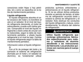 MANTENIMIENTO Y AJUSTE 95

conexiones están flojas o hay pérdi-          productos químicos antioxidantes y
das, tal y como se especifica en la ta-       anticorrosivos en el líquido refrigeran-
bla de mantenimiento periódico.               te. Si no se utilizan dichos productos,
                                              durante un periodo de tiempo, el siste-
Líquido refrigerante
                                              ma de refrigeración acumula óxido y
   El líquido refrigerante absorbe el ca-
                                              oxidará la camisa de refrigeración y el
lor excesivo del motor y lo transfiere al
                                              radiador. Esto obstruye los conductos
aire en el radiador. Si el nivel del líqui-
                                              del líquido refrigerante y reduce, consi-
do refrigerante desciende, el motor de
                                              derablemente, la eficacia del sistema
sobrecalienta y puede sufrir daños gra-
                                              de refrigeración.
ves. Compruebe el nivel del líquido re-
frigerante a diario antes de circular con                 ADVERTENCIA
la motocicleta, según la tabla de man-
tenimiento periódico, y añada líquido          Utilice líquido refrigerante que
refrigerante si el nivel es bajo. Cambie       contenga anticorrosivos fabrica-
el líquido refrigerante según la tabla de      dos específicamente para moto-
mantenimiento periódico.                       res y radiadores de aluminio
                                               atendiendo a las instrucciones
Información sobre el líquido refrigeran-       del fabricante. Los productos quí-
  te                                           micos son nocivos para el cuerpo
  Con el fin de proteger del óxido y la        humano.
corrosión el sistema de refrigeración
(formado por el motor y el radiador de
aluminio), es fundamental utilizar
 